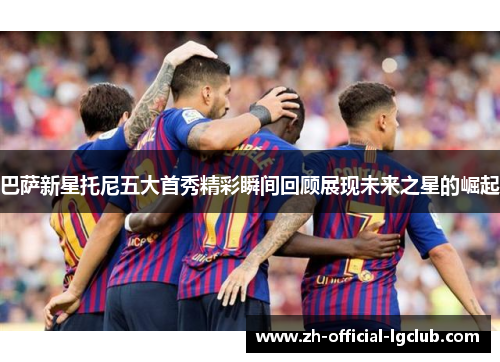 巴萨新星托尼五大首秀精彩瞬间回顾展现未来之星的崛起