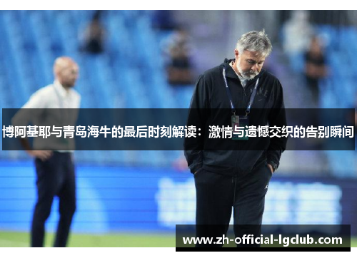 博阿基耶与青岛海牛的最后时刻解读：激情与遗憾交织的告别瞬间