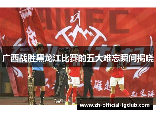广西战胜黑龙江比赛的五大难忘瞬间揭晓