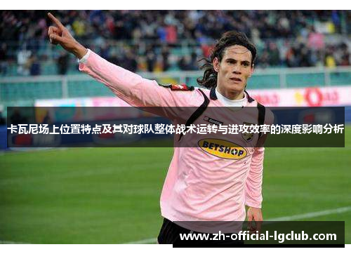 卡瓦尼场上位置特点及其对球队整体战术运转与进攻效率的深度影响分析
