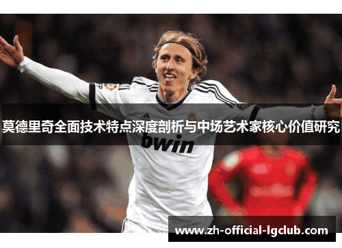 莫德里奇全面技术特点深度剖析与中场艺术家核心价值研究