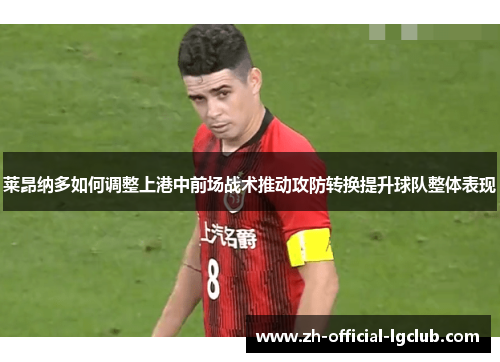 莱昂纳多如何调整上港中前场战术推动攻防转换提升球队整体表现
