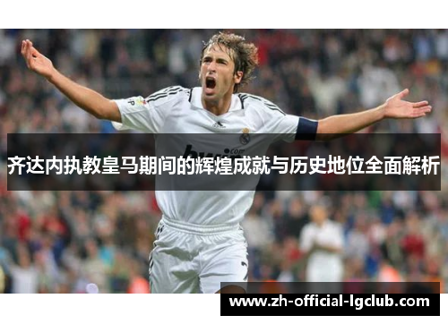 齐达内执教皇马期间的辉煌成就与历史地位全面解析