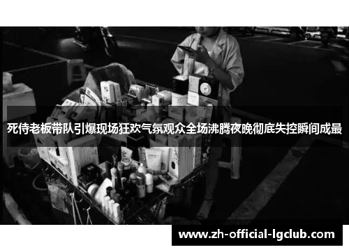 死侍老板带队引爆现场狂欢气氛观众全场沸腾夜晚彻底失控瞬间成最