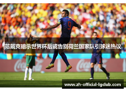 范戴克暗示世界杯后或告别荷兰国家队引球迷热议